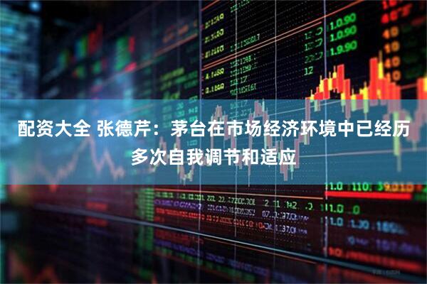 配资大全 张德芹：茅台在市场经济环境中已经历多次自我调节和适应