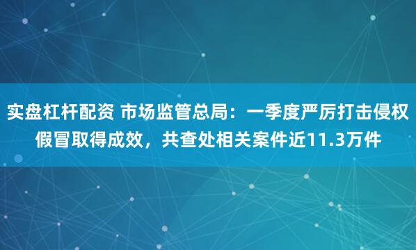 实盘杠杆配资 市场监管总局：一季度严厉打击侵权假冒取得成效，共查处相关案件近11.3万件