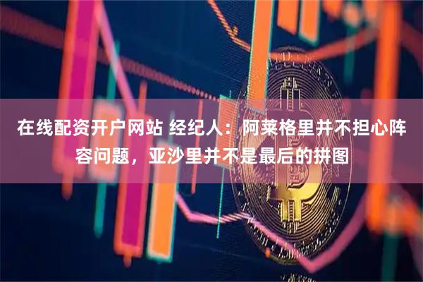 在线配资开户网站 经纪人：阿莱格里并不担心阵容问题，亚沙里并不是最后的拼图