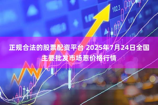 正规合法的股票配资平台 2025年7月24日全国主要批发市场葱价格行情