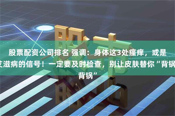 股票配资公司排名 强调：身体这3处瘙痒，或是艾滋病的信号！一定要及时检查，别让皮肤替你“背锅”